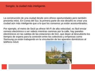 Songdo, la ciudad más inteligente.
La construcción de una ciudad desde cero ofrece oportunidades pero también
presenta retos. En Corea del Sur, la primera parte de ese desafío es crear una
ciudad aún más inteligente que a lo que los coreanos ya están acostumbrados.
Por ejemplo, el metro de Seúl ya ofrece Wi-Fi de alta velocidad, es fácil enviar
correos electrónico o ver videos mientras caminas por la calle, hay paneles
electrónicos en las salidas de las estaciones de tren, que dejan al descubierto los
tiempos de espera para la conexión entre los colectivos y empresas como
Samsung ya están trabajando en la vinculación de los aparatos domésticos al
teléfono móvil.
 