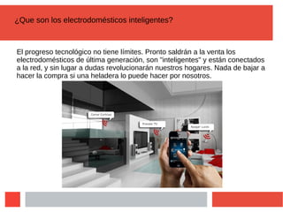 ¿Que son los electrodomésticos inteligentes?
El progreso tecnológico no tiene límites. Pronto saldrán a la venta los
electrodomésticos de última generación, son "inteligentes" y están conectados
a la red, y sin lugar a dudas revolucionarán nuestros hogares. Nada de bajar a
hacer la compra si una heladera lo puede hacer por nosotros.
 