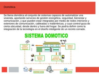 Domótica
Se llama domótica al conjunto de sistemas capaces de automatizar una
vivienda, aportando servicios de gestión energética, seguridad, bienestar y
comunicación, y que pueden estar integrados por medio de redes interiores y
exteriores de comunicación, cableadas o inalámbricas, y cuyo control goza de
cierta ubicuidad, desde dentro y fuera del hogar. Se podría definir como la
integración de la tecnología en el diseño inteligente de un recinto cerrado.
 
