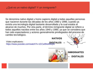 ¿Qué es un nativo digital? Y un inmigrante?
Se denomina nativo digital u homo sapiens digital a todas aquellas personas
que nacieron durante las décadas de los años 1980 y 1990, cuando ya
existía una tecnología digital bastante desarrollada y la cual estaba al
alcance de muchos. Por otra parte, el término inmigrante digital se refiere a
todos aquellos nacidos entre los años 1940 y 1980, ya que se considera que
han sido espectadores y actores generalmente privilegiados del proceso de
cambio tecnológico.
Vídeo explicatorio :
https://www.youtube.com/watch?v=JCCw9NcMWyM
 