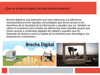 ¿Que es la brecha digital y de que factores depende?
Brecha digital es una expresión que hace referencia a la diferencia
socioeconómica entre aquellas comunidades que tienen acceso a los
beneficios de la Sociedad de la Información y aquellas que no. También se
utiliza en ocasiones para señalar las diferencias entre aquellos grupos que
tienen acceso a contenidos digitales de calidad y aquellos que no.
Depende de factores come la calidad de la infraestructura tecnológica, los
dispositivos y conexiones...
 