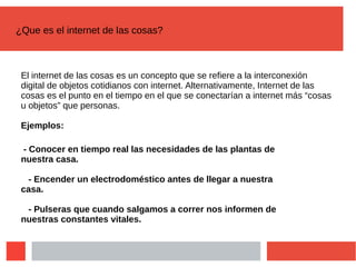 ¿Que es el internet de las cosas?
El internet de las cosas es un concepto que se refiere a la interconexión
digital de objetos cotidianos con internet. Alternativamente, Internet de las
cosas es el punto en el tiempo en el que se conectarían a internet más “cosas
u objetos” que personas.
Ejemplos:
- Conocer en tiempo real las necesidades de las plantas de
nuestra casa.
- Encender un electrodoméstico antes de llegar a nuestra
casa.
- Pulseras que cuando salgamos a correr nos informen de
nuestras constantes vitales.
 