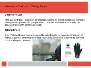 Guantes Hi Call ---- Talking Shoes
Guantes Hi Call
¿De qué se trata? Pues bien, la empresa italiana hi-fun ha lanzado al mercado
unos guantes para el frío que permiten contestar las llamadas a través de
conexión bluetooth llamados Hi-Call.
Talking Shoes
Los “Talking Shoes” son unas zapatillas de deporte cuya principal función es
hablar y generar comentarios en las redes sociales sobre la forma de caminar
o correr de quien los usa.
 