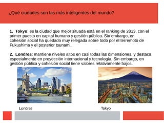 ¿Qué ciudades son las más inteligentes del mundo?
1. Tokyo: es la ciudad que mejor situada está en el ranking de 2013, con el
primer puesto en capital humano y gestión pública. Sin embargo, en
cohesión social ha quedado muy relegada sobre todo por el terremoto de
Fukushima y el posterior tsunami.
2. Londres: mantiene niveles altos en casi todas las dimensiones, y destaca
especialmente en proyección internacional y tecnología. Sin embargo, en
gestión pública y cohesión social tiene valores relativamente bajos.
TokyoLondres
 
