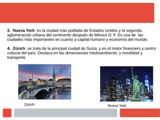 3. Nueva York: es la ciudad más poblada de Estados Unidos y la segunda
aglomeración urbana del continente después de México D. F. Es una de las
ciudades más importantes en cuanto a capital humano y economía del mundo.
4. Zúrich: se trata de la principal ciudad de Suiza, y es el motor financiero y centro
cultural del país. Destaca en las dimensiones medioambiente, y movilidad y
transporte.
Zúrich Nueva York
 