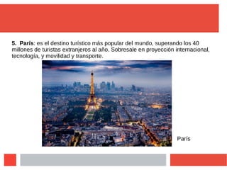 5. París: es el destino turístico más popular del mundo, superando los 40
millones de turistas extranjeros al año. Sobresale en proyección internacional,
tecnología, y movilidad y transporte.
París
 