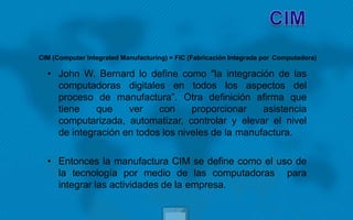 • John W. Bernard lo define como "la integración de las
computadoras digitales en todos los aspectos del
proceso de manufactura”. Otra definición afirma que
tiene que ver con proporcionar asistencia
computarizada, automatizar, controlar y elevar el nivel
de integración en todos los niveles de la manufactura.
• Entonces la manufactura CIM se define como el uso de
la tecnología por medio de las computadoras para
integrar las actividades de la empresa.
CIM (Computer Integrated Manufacturing) = FIC (Fabricación Integrada por Computadora)
 
