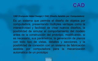 CAD (Computer Aided Design) = DAC (Diseño Asistido por Computadora)
Es un sistema que permite el diseño de objetos por
computadora, presentando múltiples ventajas como la
interactividad y facilidad de crear nuevos diseños, la
posibilidad de simular el comportamiento del modelo
antes de la construcción del prototipo, modificando, si
es necesario, sus parámetros; la generación de planos
con todo tipo de vistas, detalles y secciones, y la
posibilidad de conexión con un sistema de fabricación
asistida por computadora para la mecanización
automática de un prototipo
 