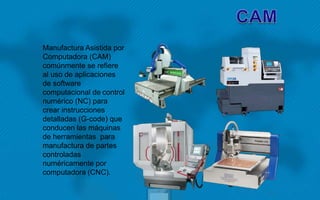 Manufactura Asistida por
Computadora (CAM)
comúnmente se refiere
al uso de aplicaciones
de software
computacional de control
numérico (NC) para
crear instrucciones
detalladas (G-code) que
conducen las máquinas
de herramientas para
manufactura de partes
controladas
numéricamente por
computadora (CNC).
 