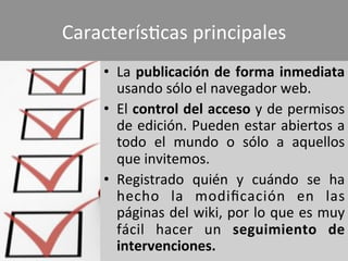 CaracterísWcas	
  principales	
  	
  
•  La	
  publicación	
  de	
  forma	
  inmediata	
  
usando	
  sólo	
  el	
  navegador	
  web.	
  
•  El	
  control	
  del	
  acceso	
  y	
  de	
  permisos	
  
de	
  edición.	
  Pueden	
  estar	
  abiertos	
  a	
  
todo	
   el	
   mundo	
   o	
   sólo	
   a	
   aquellos	
  
que	
  invitemos.	
  
•  Registrado	
   quién	
   y	
   cuándo	
   se	
   ha	
  
hecho	
   la	
   modiﬁcación	
   en	
   las	
  
páginas	
  del	
  wiki,	
  por	
  lo	
  que	
  es	
  muy	
  
fácil	
   hacer	
   un	
   seguimiento	
   de	
  
intervenciones.	
  
 