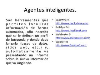 Agentes	
  inteligentes.	
  	
  
Son	
   herramientas	
   que	
  
p e r m i t e n	
   l o c a l i z a r	
  
información	
   de	
   forma	
  
automáWca,	
   sólo	
   necesita	
  
que	
   se	
   le	
   deﬁnan	
   un	
   perﬁl	
  
de	
   búsqueda	
   y	
   donde	
   debe	
  
lanzarla	
   (bases	
   de	
   datos,	
  
s i W o s	
   w e b ,	
   e t c . )	
   y ,	
  
a u t o m á W c a m e n t e	
   v a	
  
presentando	
   un	
   informe	
  
sobre	
   la	
   nueva	
   información	
  
que	
  va	
  surgiendo.	
  	
  
•  BookWhere	
  
hqp://www.bookwhere.com	
  
•  BullsEye	
  Pro	
  
hqp://www.intelliseek.com	
  
•  WebSeeker	
  5	
  
hqp://www.bluesquirrel.com/	
  
•  WebFerret	
  
hqp://www.ferretsoj.com	
  	
  
 