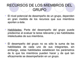 RECURSOS DE LOS MIEMBROS DEL GRUPO El nivel potencial de desempeño de un grupo, dependen en gran medida de los recursos que sus miembros aporten a éste. Habilidades:  Parte del desempeño del grupo puede predecirse al evaluar la tarea relevante y las habilidades intelectuales de sus miembros. El desempeño del grupo no es sólo la suma de las habilidades de cada uno de sus integrantes, sin embargo, estas habilidades establecen los parámetros de lo que los miembros pueden hacer y de qué tan eficazmente se desempeñarán en un grupo. 