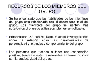 RECURSOS DE LOS MIEMBROS DEL GRUPO Se ha encontrado que las habilidades de los miembros del grupo esta relacionada con el desempeño total del grupo. Los miembros del grupo se sienten más satisfechos si el grupo utiliza sus talentos con eficacia.  Personalidad:  Se han realizado muchas investigaciones sobre la relación entre las características de personalidad y actitudes y comportamiento del grupo. Las personas que tienden a tener una connotación positiva, tienden a estar relacionados en forma positiva con la productividad del grupo. 