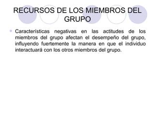 RECURSOS DE LOS MIEMBROS DEL GRUPO Características negativas en las actitudes de los miembros del grupo afectan el desempeño del grupo, influyendo fuertemente la manera en que el individuo interactuará con los otros miembros del grupo. 