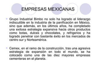 EMPRESAS MEXICANAS Grupo Industrial Bimbo no solo ha logrado el liderazgo indiscutible en la industria de la panificación en México, sino que además, en los últimos años, ha completado una exitosa estrategia expansiva hacia otros productos como botas, dulces y chocolates, y refrigerios y ha logrado penetrar con bastante éxito en los mercados de centro sur y Norteamérica. Cemex, en el ramo de la construcción, tras una agresiva estrategia de expansión en todo el mundo, se ha colocado como una de las diez mayores empresas cementeras en el planeta. 