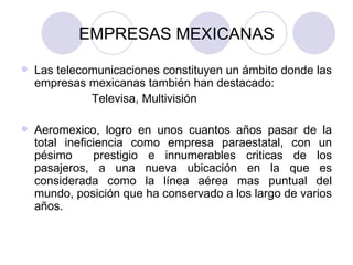 EMPRESAS MEXICANAS Las telecomunicaciones constituyen un ámbito donde las empresas mexicanas también han destacado:  Televisa, Multivisión Aeromexico, logro en unos cuantos años pasar de la total ineficiencia como empresa paraestatal, con un pésimo  prestigio e innumerables criticas de los pasajeros, a una nueva ubicación en la que es considerada como la línea aérea mas puntual del mundo, posición que ha conservado a los largo de varios años. 