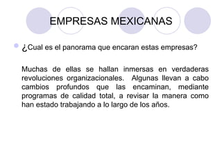 EMPRESAS MEXICANAS ¿ Cual es el panorama que encaran estas empresas?  Muchas de ellas se hallan inmersas en verdaderas revoluciones organizacionales.  Algunas llevan a cabo cambios profundos que las encaminan, mediante programas de calidad total, a revisar la manera como han estado trabajando a lo largo de los años.  
