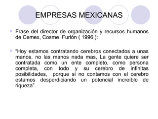 EMPRESAS MEXICANAS Frase del director de organización y recursos humanos de Cemex, Cosme  Furlón ( 1996 ): “ Hoy estamos contratando cerebros conectados a unas manos, no las manos nada mas, La gente quiere ser contratada como un ente completo, como persona completa, con todo y su cerebro de infinitas posibilidades,  porque si no contamos con el cerebro estamos desperdiciando un potencial increíble de riqueza”. 