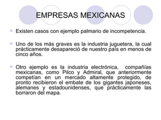 EMPRESAS MEXICANAS Existen casos con ejemplo palmario de incompetencia. Uno de los más graves es la industria juguetera, la cual prácticamente desapareció de nuestro país en menos de cinco años. Otro ejemplo es la industria electrónica,  compañías mexicanas, como Pilco y Admiral, que anteriormente competían en un mercado altamente protegido, de pronto recibieron el embate de los gigantes japoneses, alemanes y estadounidenses, que prácticamente las borraron del mapa.  