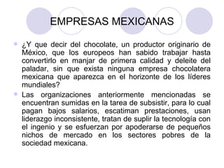 EMPRESAS MEXICANAS ¿Y que decir del chocolate, un productor originario de México, que los europeos han sabido trabajar hasta convertirlo en manjar de primera calidad y deleite del paladar, sin que exista ninguna empresa chocolatera mexicana que aparezca en el horizonte de los líderes mundiales? Las organizaciones anteriormente mencionadas se encuentran sumidas en la tarea de subsistir, para lo cual pagan bajos salarios, escatiman prestaciones, usan liderazgo inconsistente, tratan de suplir la tecnología con el ingenio y se esfuerzan por apoderarse de pequeños nichos de mercado en los sectores pobres de la sociedad mexicana.  