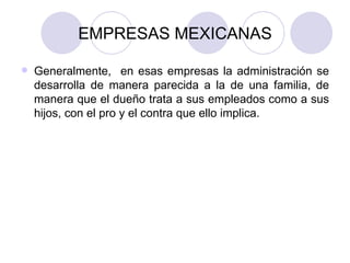 EMPRESAS MEXICANAS Generalmente,  en esas empresas la administración se desarrolla de manera parecida a la de una familia, de manera que el dueño trata a sus empleados como a sus hijos, con el pro y el contra que ello implica. 