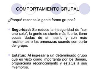 COMPORTAMIENTO GRUPAL ¿Porqué razones la gente forma grupos? Seguridad:  Se reduce la inseguridad de “ser uno solo”, la gente se siente más fuerte, tiene pocas dudas de sí mismo y son más resistentes a las amenazas cuando son parte del grupo. Estatus:  Al ingresar a un determinado grupo que es visto como importante por los demás, proporciona reconocimiento y estatus a sus miembros. 