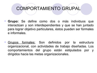 COMPORTAMIENTO GRUPAL Grupo:  Se define como dos o más individuos que interactúan y son interdependientes y que se han juntado para lograr objetivo particulares, éstos pueden ser formales e informales. Grupos formales:  Son definidos por la estructura organizacional, con actividades de trabajo diseñadas. Los comportamientos del grupo están estipulados por y dirigidos hacia las metas organizacionales.  