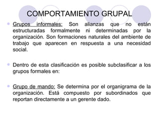 COMPORTAMIENTO GRUPAL Grupos informales:  Son alianzas que no están estructuradas formalmente ni determinadas por la organización. Son formaciones naturales del ambiente de trabajo que aparecen en respuesta a una necesidad social.  Dentro de esta clasificación es posible subclasificar a los grupos formales en: Grupo de mando:  Se determina por el organigrama de la organización. Está compuesto por subordinados que reportan directamente a un gerente dado. 