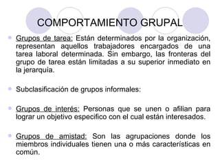 COMPORTAMIENTO GRUPAL Grupos de tarea:  Están determinados por la organización, representan aquellos trabajadores encargados de una tarea laboral determinada. Sin embargo, las fronteras del grupo de tarea están limitadas a su superior inmediato en la jerarquía. Subclasificación de grupos informales: Grupos de interés:  Personas que se unen o afilian para lograr un objetivo especifico con el cual están interesados. Grupos de amistad:  Son las agrupaciones donde los miembros individuales tienen una o más características en común. 