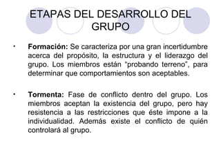 ETAPAS DEL DESARROLLO DEL GRUPO Formación:  Se caracteriza por una gran incertidumbre acerca del propósito, la estructura y el liderazgo del grupo. Los miembros están “probando terreno”, para determinar que comportamientos son aceptables. Tormenta:  Fase de conflicto dentro del grupo. Los miembros aceptan la existencia del grupo, pero hay resistencia a las restricciones que éste impone a la individualidad. Además existe el conflicto de quién controlará al grupo. 