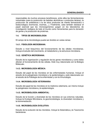 GENERALIDADES

responsables de muchos procesos beneficiosos, entre ellos las fermentaciones
industriales (para la producción de bebidas alcohólicas o productos lácteos), la
producción de antibióticos o la de otros productos de interés farmacéutico o
biotecnológico (hormonas, enzimas,...). Finalmente, cabe también destacar el
papel esencial que los microorganismos juegan en los laboratorios de
investigación biológica de todo el mundo como herramientas para la clonación
de genes y la producción de proteínas.

1.4.   TIPOS DE MICROBIOLOGIA

El campo de la microbiología puede ser dividido en varias ramas:

1.4.1. FISIOLOGÍA MICROBIANA:

Estudio a nivel bioquímico del funcionamiento de las células microbianas.
Incluye el estudio del crecimiento, el metabolismo y la estructura microbiana.

1.4.2. GENÉTICA MICROBIANA:

Estudio de la organización y regulación de los genes microbianos y como éstos
afectan el funcionamiento de las células. Está muy relacionada con la Biología
Molecular.

1.4.3. MICROBIOLOGÍA MÉDICA:

Estudio del papel de los microbios en las enfermedades humanas. Incluye el
estudio de la patogénesis microbiana y la epidemiología y está relacionada con
el estudio de la Patología de la enfermedad y con la Inmunología.

1.4.4. MICROBIOLOGÍA VETERINARIA

Estudio del papel de los microbios en la medicina veterinaria, así mismo incluye
la patogénesis microbiana y la epidemiología.

1.4.5. MICROBIOLOGÍA AMBIENTAL:

Estudio de la función y diversidad de los microbios en sus entornos naturales.
Incluye la Ecología Microbiana, la geomicrobiología, la diversidad microbiana y
la biorremediación.

1.4.6. MICROBIOLOGÍA EVOLUTIVA:

Estudio de la evolución de los microbios. Incluye la Sistemática y la Taxonomía
bacterianas.




                                                                              3
 