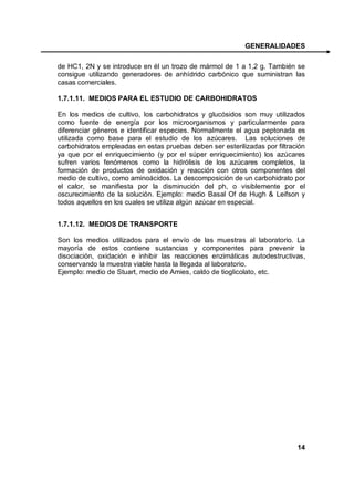 GENERALIDADES

de HC1, 2N y se introduce en él un trozo de mármol de 1 a 1,2 g. También se
consigue utilizando generadores de anhídrido carbónico que suministran las
casas comerciales.

1.7.1.11. MEDIOS PARA EL ESTUDIO DE CARBOHIDRATOS

En los medios de cultivo, los carbohidratos y glucósidos son muy utilizados
como fuente de energía por los microorganismos y particularmente para
diferenciar géneros e identificar especies. Normalmente el agua peptonada es
utilizada como base para el estudio de los azúcares. Las soluciones de
carbohidratos empleadas en estas pruebas deben ser esterilizadas por filtración
ya que por el enriquecimiento (y por el súper enriquecimiento) los azúcares
sufren varios fenómenos como la hidrólisis de los azúcares completos, la
formación de productos de oxidación y reacción con otros componentes del
medio de cultivo, como aminoácidos. La descomposición de un carbohidrato por
el calor, se manifiesta por la disminución del ph, o visiblemente por el
oscurecimiento de la solución. Ejemplo: medio Basal Of de Hugh & Leifson y
todos aquellos en los cuales se utiliza algún azúcar en especial.


1.7.1.12. MEDIOS DE TRANSPORTE

Son los medios utilizados para el envío de las muestras al laboratorio. La
mayoría de estos contiene sustancias y componentes para prevenir la
disociación, oxidación e inhibir las reacciones enzimáticas autodestructivas,
conservando la muestra viable hasta la llegada al laboratorio.
Ejemplo: medio de Stuart, medio de Amies, caldo de tioglicolato, etc.




                                                                            14
 