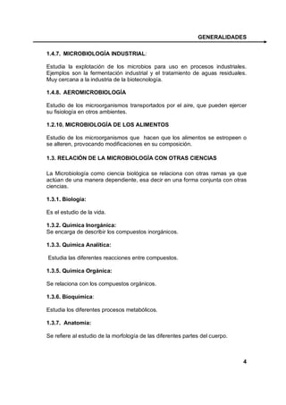 GENERALIDADES

1.4.7. MICROBIOLOGÍA INDUSTRIAL:

Estudia la explotación de los microbios para uso en procesos industriales.
Ejemplos son la fermentación industrial y el tratamiento de aguas residuales.
Muy cercana a la industria de la biotecnología.

1.4.8. AEROMICROBIOLOGÍA

Estudio de los microorganismos transportados por el aire, que pueden ejercer
su fisiología en otros ambientes.

1.2.10. MICROBIOLOGÍA DE LOS ALIMENTOS

Estudio de los microorganismos que hacen que los alimentos se estropeen o
se alteren, provocando modificaciones en su composición.

1.3. RELACIÓN DE LA MICROBIOLOGÍA CON OTRAS CIENCIAS

La Microbiología como ciencia biológica se relaciona con otras ramas ya que
actúan de una manera dependiente, esa decir en una forma conjunta con otras
ciencias.

1.3.1. Biología:

Es el estudio de la vida.

1.3.2. Química Inorgánica:
Se encarga de describir los compuestos inorgánicos.

1.3.3. Química Analítica:

Estudia las diferentes reacciones entre compuestos.

1.3.5. Química Orgánica:

Se relaciona con los compuestos orgánicos.

1.3.6. Bioquímica:

Estudia los diferentes procesos metabólicos.

1.3.7. Anatomía:

Se refiere al estudio de la morfología de las diferentes partes del cuerpo.



                                                                              4
 