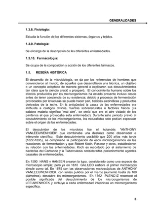 GENERALIDADES

1.3.8. Fisiología:

Estudia la función de los diferentes sistemas, órganos y tejidos.

1.3.9. Patología:

Se encarga de la descripción de las diferentes enfermedades.

1.3.10. Farmacología:

Se ocupa de la composición y acción de los diferentes fármacos.

1.5.   RESEÑA HISTÓRICA

El desarrollo de la microbiología, se da por las referencias de hombres que
convencieron al mundo, de aquellos que desarrollaron una técnica, un objetivo
o un concepto adoptado de manera general o explicaron sus descubrimientos
tan clara que la ciencia creció y prosperó. El conocimiento humano sobre los
efectos producidos por los microorganismos ha estado presente incluso desde
antes de tener conciencia de su existencia; debido a procesos de fermentación
provocados por levaduras se puede hacer pan, bebidas alcohólicas y productos
derivados de la leche. En la antigüedad la causa de las enfermedades era
atribuida a castigos divinos, fuerzas sobrenaturales o factores físicos (La
palabra malaria significa “mal aire”, se creía que era el aire viciado de los
pantanos el que provocaba esta enfermedad). Durante este periodo previo al
descubrimiento de los microorganismos, los naturalistas solo podían especular
sobre el origen de las enfermedades.

El descubridor de los microbios fue el holandés "ANTHONY
VANLEEUWENHOEK" que combinaba una destreza como observador e
intérprete científico. Este descubrimiento posibilitó que 200 años más tarde
(1822-1895), se compruebe la participación de esos microorganismos en las
reacciones de fermentación y que Robert Koch, Pasteur y otros, establecieron
su relación con las enfermedades. Koch es recordado por el aislamiento de
bacterias del Carbunco y la Tuberculosis considerados posteriormente agentes
causales de enfermedades.

En 1590 HANS y HANSEN crearon la lupa, considerado como una especie de
microscopio simple; pero ya en 1610 GALILEO elabora el primer microscopio
simple como tal. En 1675 con las observaciones microscópicas de ANTHONY
VANLEEUWENHOEK con lentes pulidos por el mismo (aumento hasta de 160
diámetros), descubre los microorganismos. En 1762 PLENC1Z reconoce el
posible significado del descubrimiento de los microorganismos de
LEEUWENHOEK y atribuye a cada enfermedad infecciosa un microorganismo
específico.



                                                                           5
 