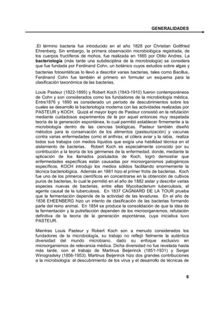 GENERALIDADES



.El término bacteria fue introducido en el año 1828 por Christian Gottfried
Ehrenberg. Sin embargo, la primera observación microbiológica registrada, de
los cuerpos fructíferos de mohos, fue realizada en 1665 por Otilio Andres. La
bacteriología (más tarde una subdisciplina de la microbiología) se considera
que fue fundada por Ferdinand Cohn, un botánico cuyos estudios sobre algas y
bacterias fotosintéticas lo llevó a describir varias bacterias, tales como Bacillus .
Ferdinand Cohn fue también el primero en formular un esquema para la
clasificación taxonómica de las bacterias.

Louis Pasteur (1822-1895) y Robert Koch (1843-1910) fueron contemporáneos
de Cohn y son considerados como los fundadores de la microbiología médica.
Entre1876 y 1890 es considerado un período de descubrimientos sobre los
cuales se desarrollo la bacteriología moderna con las actividades realizadas por
PASTEUR y KOCH. Quizá el mayor logro de Pasteur consistió en la refutación
mediante cuidadosos experimentos de la por aquel entonces muy respetada
teoría de la generación espontánea, lo cual permitió establecer firmemente a la
microbiología dentro de las ciencias biológicas. Pasteur también diseñó
métodos para la conservación de los alimentos (pasteurización) y vacunas
contra varias enfermedades como el anthrax, el cólera aviar y la rabia, realiza
todos sus trabajos con medios líquidos que exigía una habilidad técnica en el
aislamiento de bacterias. Robert Koch es especialmente conocido por su
contribución a la teoría de los gérmenes de la enfermedad, donde, mediante la
aplicación de los llamados postulados de Koch, logró demostrar que
enfermedades específicas están causadas por microorganismos patogénicos
específicos. KOCH introdujo los medios sólidos facilitando enormemente la
técnica bacteriológica. Además en 1881 hizo el primer frotis de bacterias. Koch
fue uno de los primeros científicos en concentrarse en la obtención de cultivos
puros de bacterias, lo cual le permitió en el año de 1882 aislar y describir varias
especies nuevas de bacterias, entre ellas Mycobacterium tuberculosis, el
agente causal de la tuberculosis. En 1837 CAGNIARD DE LA TOUR prueba
que la fermentación depende de la actividad de las levaduras. En el año de
1838 EHEENBERG hizo un intento de clasificación de las bacterias formando
parte del reino animal. En 1854 se produce la consolidación de que la idea de
la fermentación y la putrefacción dependen de los microorganismos, refutación
definitiva de la teoría de la generación espontánea, cuya iniciativa tuvo
PASTEUR.

Mientras Louis Pasteur y Robert Koch son a menudo considerados los
fundadores de la microbiología, su trabajo no reflejó fielmente la auténtica
diversidad del mundo microbiano, dado su enfoque exclusivo en
microorganismos de relevancia médica. Dicha diversidad no fue revelada hasta
más tarde, con el trabajo de Martinus Beijerinck (1851-1931) y Sergei
Winogradsky (1856-1953). Martinus Beijerinck hizo dos grandes contribuciones
a la microbiología: el descubrimiento de los virus y el desarrollo de técnicas de


                                                                                   6
 