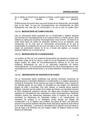 GENERALIDADES

de un objeto es función de la apertura numérica; cuanto mayor sea la apertura,
el        objeto          resuelto        será          más          pequeño.

El Microscopio de campo claro usa como fuente de luz directa bien una bombilla
bien la luz solar. Ya que los microorganismos son transparentes es difícil
distinguirlos con este tipo de microscopía y es por lo que se suelen teñir.

1.5.1.2. MICROSCOPIO DE CAMPO OSCURO:

Usa un microscopio óptico equipado con un condensador y objetivo especial
que iluminan los microorganismos en la muestra frente a un fondo oscuro. Este
método se utiliza para visualizar microorganismos vivos sin teñir. Se basa en el
límite entre fases de índice de refracción distintos la luz se dispersa, este
microscopio no es más que un microscopio convencional en el que el
condensador es sustituido por otro que da lugar a que el haz de luz ilumine el
objeto sin penetración directa de la luz a través del objetivo. La muestra
aparece brillante con un fondo oscuro.

1.5.1.3. MICROSCOPIO DE FLUORESCENCIA

La muestra se tiñe con una sustancia fluorescente que absorbe la energía de
las ondas cortas de la luz (azul) y emite la luz de longitudes de ondas más
largas (verde). Se utiliza en inmunofluorescencia, técnica en la cual una
sustancia fluorescente se une a un anticuerpo específico de ciertos
microorganismos. Si el anticuerpo fluorescente se une al microorganismo, este
microorganismo emite fluorescencia y se puede identificar. Esta técnica se usa
en                                                                      clínica.

1.5.1.4. MICROSCOPIO DE CONTRASTE DE FASES:

 Es un microscopio óptico modificado que permite contrastar sustancias de
diferente grosor o densidad. Mediante un condensador y un objetivo especial se
controla la iluminación de tal manera que vaya en diferentes rutas a través de
las distintas partes de una célula. El resultado es una imagen con diferentes
grados de brillo y oscuridad. Con este método, el material denso aparece
brillante, mientras que las partes de la célula que tienen una densidad cercana
al H2O (citoplasma) aparecen oscuras. Se utiliza para visualizar estructuras
celulares sin necesidad de usar colorantes o matar microorganismos. Mediante
métodos ópticos las diferencias existentes entre el trayecto de las ondas
luminosas en diferencias de intensidad visibles y en consecuencia, en
contraste. Se emplea 1) un diafragma anular situado por debajo del
condensador y 2) un objetivo que contiene una placa de fase o de difracción
situada en la porción posterior del plano focal. Esta placa separa la onda directa
de la onda difractada, y aumenta la intensidad de la relación entre las fases lo
que da lugar a la formación de una imagen visible. El objetivo recibe la onda
directa y la difractada.


                                                                                9
 