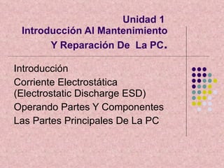 Unidad 1  Introducción Al Mantenimiento Y Reparación De  La PC . Introducción  Corriente Electrostática (Electrostatic Discharge ESD) Operando Partes Y Componentes Las Partes Principales De La PC  