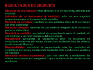 Resultados de medición Resultado de una medición:  valor atribuido a un mensurando, obtenido por medición Indicación (de un instrumento de medición):  valor de una magnitud proporcionada por un instrumento de medición Resultado no corregido:   resultado de una medición antes de la corrección por error sistemático Resultado corregido:  resultado de una medición después de la corrección por error sistemático Exactitud de medición:  proximidad de concordancia entre el resultado de una medición y un valor verdadero del mensurando Repetitividad:  proximidad de concordancia entre los resultados de mediciones sucesivas del mismo mensurando realizadas bajo las mismas condiciones de Medición Reproducibilidad:  proximidad de concordancia entre los resultados de mediciones del mismo mensurando realizadas bajo condiciones variables de medición Desviación estándar experimental:  para una serie de  n  mediciones del mismo mensurando, es la magnitud σ que caracteriza la dispersión de los resultados 