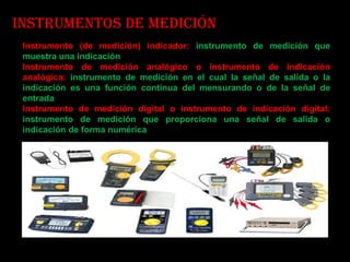 Instrumentos de medición Instrumento (de medición) indicador:   instrumento de medición que muestra una indicación Instrumento de medición analógico o instrumento de indicación analógica:  instrumento de medición en el cual la señal de salida o la indicación es una función continua del mensurando o de la señal de entrada Instrumento de medición digital o instrumento de indicación digital:  instrumento de medición que proporciona una señal de salida o indicación de forma numérica 