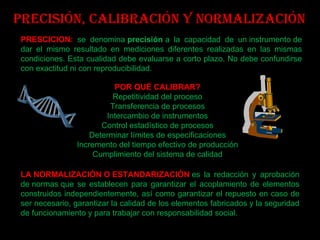 Precisión, Calibración y Normalización POR QUÉ CALIBRAR? Repetitividad del proceso Transferencia de procesos Intercambio de instrumentos Control estadístico de procesos Determinar límites de especificaciones Incremento del tiempo efectivo de producción Cumplimiento del sistema de calidad PRESCICION:  se denomina  precisión  a la capacidad de un instrumento de dar el mismo resultado en mediciones diferentes realizadas en las mismas condiciones. Esta cualidad debe evaluarse a corto plazo. No debe confundirse con exactitud ni con reproducibilidad. LA NORMALIZACIÓN O ESTANDARIZACIÓN   es la redacción y aprobación de normas que se establecen para garantizar el acoplamiento de elementos construidos independientemente, así como garantizar el repuesto en caso de ser necesario, garantizar la calidad de los elementos fabricados y la seguridad de funcionamiento y para trabajar con responsabilidad social. 