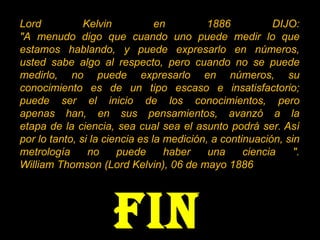 Lord Kelvin en 1886 DIJO: "A menudo digo que cuando uno puede medir lo que estamos hablando, y puede expresarlo en números, usted sabe algo al respecto, pero cuando no se puede medirlo, no puede expresarlo en números, su conocimiento es de un tipo escaso e insatisfactorio; puede ser el inicio de los conocimientos, pero apenas han, en sus pensamientos, avanzó a la etapa de la ciencia, sea cual sea el asunto podrá ser. Así por lo tanto, si la ciencia es la medición, a continuación, sin metrología no puede haber una ciencia ". William Thomson (Lord Kelvin), 06 de mayo 1886 FIN 