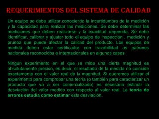 Requerimientos del sistema de calidad Un equipo se debe utilizar conociendo la incertidumbre de la medición y la capacidad para realizar las mediciones. Se debe determinar las mediciones que deben realizarse y la exactitud requerida. Se debe identificar, calibrar y ajustar todo el equipo de inspección , medición y prueba que puede afectar la calidad del producto. Los equipos de medida deben estar certificados con trazabilidad as patrones nacionales reconocidos e internacionales en algunos casos Ningún experimento en el que se mide una cierta magnitud es absolutamente preciso, es decir, el resultado de la medida no coincide exactamente con el valor real de la magnitud. Si queremos utilizar el experimento para comprobar una teoría (o también para caracterizar un producto que va a ser comercializado) es necesario estimar la desviación del valor medido con respecto al valor real. La  teoría de errores estudia cómo estimar  esta desviación. 