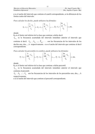 12
Maestría en Educación Matemática                                                            Dr. Angel Urquizo Mgs
Estadística Inferencial                                                                   Dra. Angélica Urquizo Mgs.

c es el ancho del intervalo que contiene al cuartil correspondiente, es la diferencia de los
límites reales del intervalo.

Para calcular los deciles, puede utilizarse las fórmulas:
                        n                            2n                            kn        
                          f a 1                     fa 1                        fa 1   
              D1  Li   10          c , D 2  Li   10        c ,... , Dk  Li   10         c ; etc.
                         f D1                        fD2                           f Dk      
                                                                                             
                                                                                             
donde:
Li es el límite real inferior de la clase que contiene a dicho decil.
f a 1 es la frecuencia acumulada del intervalo inmediato anterior al intervalo que
contiene al decil. f D1 , f D2 ,...,           f Dk , . . . son las frecuencias de los intervalos de los
deciles uno, dos,..., k respectivamente. c es el ancho del intervalo que contiene al decil
correspondiente.

Para calcular los percentiles (o centiles), puede utilizarse las fórmulas:
                    n                           2n                              kn          
                         fa 1                      fa 1                          fa 1 
         P1  Li   100          c , P2  Li   100          c ,..., Pk  Li   100          c ; etc.
                    f P1                        f P2                            f Pk        
                                                                                            
                                                                                            
donde:
Li es el límite real inferior de la clase que contiene a dicho percentil.
f a 1 es la frecuencia acumulada del intervalo inmediato anterior al intervalo que
contiene al percentil.
f P1 , f P2 ,..., f Pk son las frecuencias de los intervalos de los percentiles uno, dos,..., k
respectivamente.
c es el ancho del intervalo que contiene al percentil correspondiente.
 