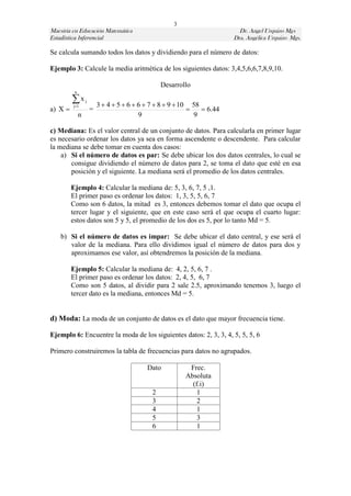 3
Maestría en Educación Matemática                                           Dr. Angel Urquizo Mgs
Estadística Inferencial                                                  Dra. Angélica Urquizo Mgs.

Se calcula sumando todos los datos y dividiendo para el número de datos:

Ejemplo 3: Calcule la media aritmética de los siguientes datos: 3,4,5,6,6,7,8,9,10.

                                                  Desarrollo
          n

         x
          j1
                  j
                          3  4  5  6  6  7  8  9  10 58
a) X                 =                                         6.44
              n                           9                   9

c) Mediana: Es el valor central de un conjunto de datos. Para calcularla en primer lugar
es necesario ordenar los datos ya sea en forma ascendente o descendente. Para calcular
la mediana se debe tomar en cuenta dos casos:
    a) Si el número de datos es par: Se debe ubicar los dos datos centrales, lo cual se
       consigue dividiendo el número de datos para 2, se toma el dato que esté en esa
       posición y el siguiente. La mediana será el promedio de los datos centrales.

         Ejemplo 4: Calcular la mediana de: 5, 3, 6, 7, 5 ,1.
         El primer paso es ordenar los datos: 1, 3, 5, 5, 6, 7
         Como son 6 datos, la mitad es 3, entonces debemos tomar el dato que ocupa el
         tercer lugar y el siguiente, que en este caso será el que ocupa el cuarto lugar:
         estos datos son 5 y 5, el promedio de los dos es 5, por lo tanto Md = 5.

    b) Si el número de datos es impar: Se debe ubicar el dato central, y ese será el
       valor de la mediana. Para ello dividimos igual el número de datos para dos y
       aproximamos ese valor, así obtendremos la posición de la mediana.

         Ejemplo 5: Calcular la mediana de: 4, 2, 5, 6, 7 .
         El primer paso es ordenar los datos: 2, 4, 5, 6, 7
         Como son 5 datos, al dividir para 2 sale 2.5, aproximando tenemos 3, luego el
         tercer dato es la mediana, entonces Md = 5.


d) Moda: La moda de un conjunto de datos es el dato que mayor frecuencia tiene.

Ejemplo 6: Encuentre la moda de los siguientes datos: 2, 3, 3, 4, 5, 5, 5, 6

Primero construiremos la tabla de frecuencias para datos no agrupados.

                                            Dato           Frec.
                                                          Absoluta
                                                            (f.i)
                                              2               1
                                              3               2
                                              4               1
                                              5               3
                                              6               1
 