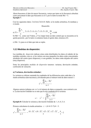 4
Maestría en Educación Matemática                                                   Dr. Angel Urquizo Mgs
Estadística Inferencial                                                          Dra. Angélica Urquizo Mgs.

Ahora buscamos el dato de mayor frecuencia, vemos que tanto en la frecuencia absoluta
como porcentual el dato que buscamos es el 5, por lo tanto la moda Mo = 5.
Ejemplo 7:

Con los siguientes datos: 3,4,5,6,6,7,8,9,10. Halle: a) la media aritmética, b) mediana y
c) modo.
                                        Desarrollo
              n

            xj1
                    j
                 3  4  5  6  6  7  8  9  10 58
a) X                    =                             6.44
         n                       9                   9
b) Md = 6, como son 9 datos, y 9 es impar tiene un dato central que se encuentra en la
quinta posición , por lo tanto si contamos hasta el quinto dato, tenemos el 6.

c) Mo = 6, pues es el dato que más se repite.


1.2.3 Medidas de dispersión:

Las medidas de dispersión indican cómo están distribuidos los datos al rededor de las
medidas centrales; esto es, si los valores son muy pequeños los datos están concentrados
alrededor del centro (poco dispersos), si son grandes, los datos están alejados del centro
(muy dispersos).

Entre las principales medidas de dispersión tenemos: varianza, desviación estándar,
coeficiente de variación.

a) Varianza, desviación estándar:
La varianza se obtiene sumando los cuadrados de las diferencias entre cada dato y la
media aritmética (desviaciones) y dividiendo para el número total de datos menos 1:
                                                       n
                                                       (x i  X) 2
                                                      i 1
                                               s2 
                                                             n -1

Algunos autores trabajan con n-1 si el número de datos es pequeño, caso contrario con
n. La desviación Estándar no es más que la raíz cuadrada de la varianza:
                                                                  n
                                                                  (x i  X) 2
                                                                 i 1
                                         s=     s2 =
                                                n -1
Ejemplo 8: Calcular la varianza y desviación Estándar de 1, 4, 4, 5, 6.

Primero calculamos la media aritmética x = (4+4+5+7)/4 = 5.
        n
        (x i  X) 2             (4  5) 2  (4  5) 2  (5  5) 2  (7  5) 2 6
       i 1
s2                          =                                                = =2
                  n -1                                 3                       3
 