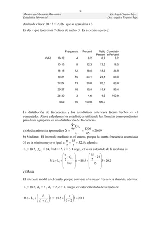 9
Maestría en Educación Matemática                                                    Dr. Angel Urquizo Mgs
Estadística Inferencial                                                           Dra. Angélica Urquizo Mgs.

Ancho de clases: 20 / 7 = 2, 86 que se aproxima a 3.
Es decir que tendremos 7 clases de ancho 3. Es así como aparece:




                                        Frequency           Percent       Valid Cumulativ
                                                                        Percent e Percent
                    Valid       10-12               4             6,2       6,2       6,2

                                13-15               8            12,3      12,3        18,5

                                16-18              12            18,5      18,5        36,9

                                19-21              15            23,1      23,1        60,0

                                22-24              13            20,0      20,0        80,0

                                25-27              10            15,4      15,4        95,4

                                28-30               3             4,6       4,6       100,0

                                Total              65           100,0    100,0


La distribución de frecuencias y los estadísticos anteriores fueron hechos en el
computador. Ahora calculemos los estadísticos utilizando las fórmulas correspondientes
para datos agrupados en una distribución de frecuencias:
                                             k

                                            f x    i
                                                  1306  i
a) Media aritmética (promedio) X           i 1
                                                            
                                                         20.09
                                           n        65
b) Mediana: El intervalo mediano es el cuarto, porque la cuarta frecuencia acumulada
                                    n 65
39 es la mínima mayor o igual a             32.5 ; además:
                                    2 2
L i = 18.5, f a1 = 24, fmd = 15, c = 3. Luego, el valor calculado de la mediana es:
                                    n                    65   
                                      fa 1              24 
                          Md  Li   2       c = 18.5   2    3  20.2
                                     fmd                 15 
                                                              
                                                              
c) Moda

El intervalo modal es el cuarto, porque contiene a la mayor frecuencia absoluta; además:

L i = 18.5, d 1 = 3 , d 2 = 2, c = 3. Luego, el valor calculado de la moda es:

            d1                3 
Mo  L i  
            d  d c = 18.5   3  2 3  20.3
                    
            1    2                  
 