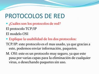 PROTOCOLOS DE RED¿Cuáles son los protocolos de red?El protocolo TCP/IPEl modelo OSIExplique la usabilidad de los dos protocolos:TCP/IP: este protocolo es el mas usado, ya que gracias a este, podemos enviar información, paquetes.M. OSI: este es un protocolo muy seguro, ya que este pasa por varias capas para la eliminación de cualquier virus, o desechando paquetes sin uso. 