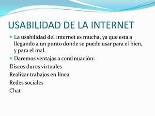USABILIDAD DE LA INTERNETLa usabilidad del internet es mucha, ya que esta a llegando a un punto donde se puede usar para el bien, y para el mal.Daremos ventajas a continuación:Discos duros virtualesRealizar trabajos en líneaRedes socialesChat