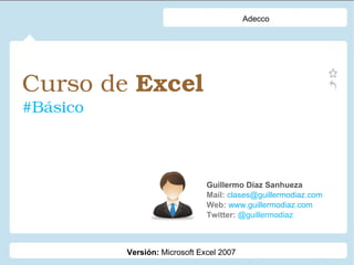 Curso de Excel 
#Básico
Guillermo Díaz Sanhueza
Mail: clases@guillermodiaz.com
Web: www.guillermodiaz.com
Twitter: @guillermodiaz
Adecco
Versión: Microsoft Excel 2007
 