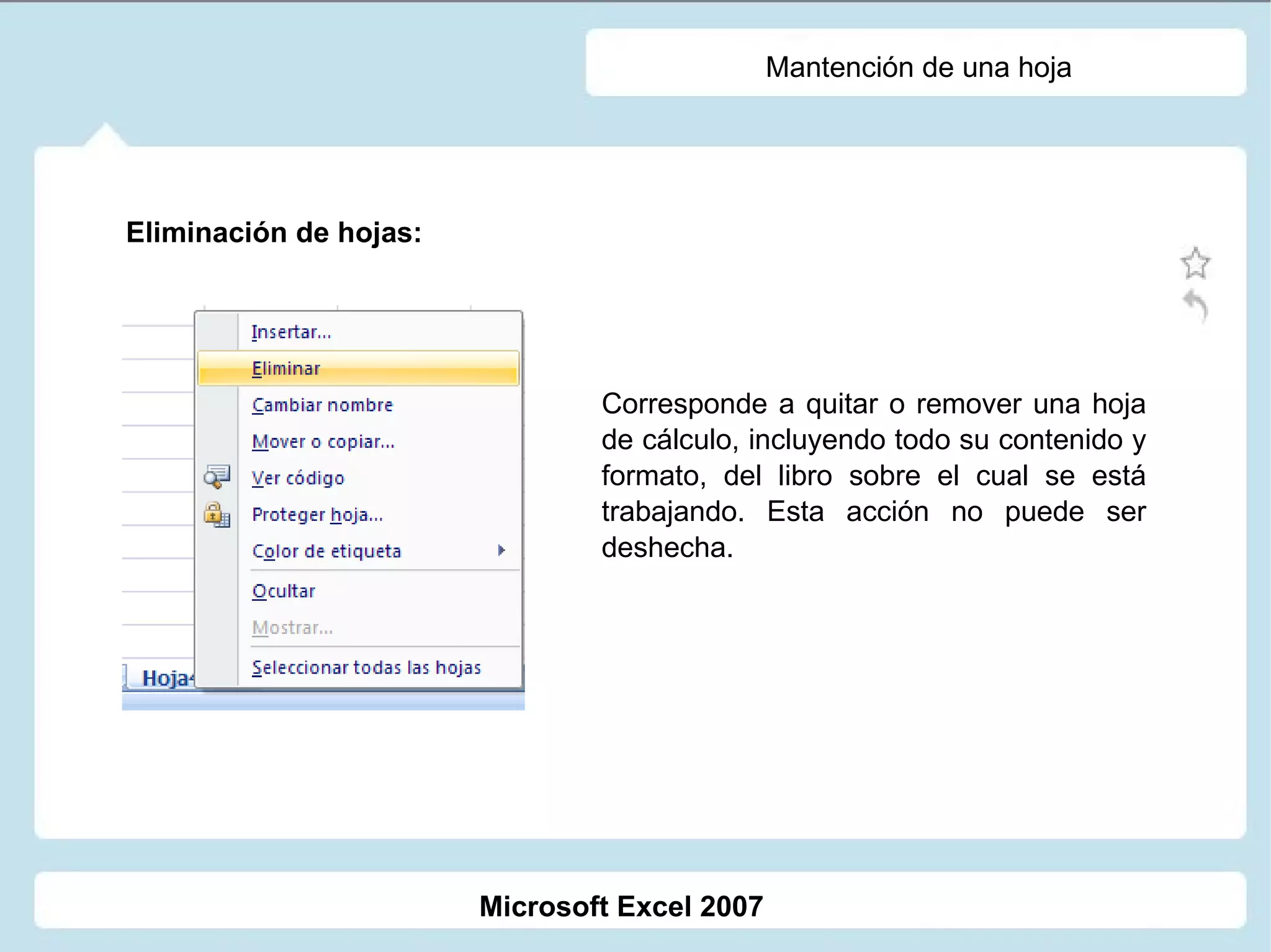 Mantención de una hoja Eliminación de hojas: Corresponde a quitar o remover una hoja de cálculo, incluyendo todo su contenido y formato, del libro sobre el cual se está trabajando. Esta acción no puede ser deshecha. Microsoft Excel 2007 